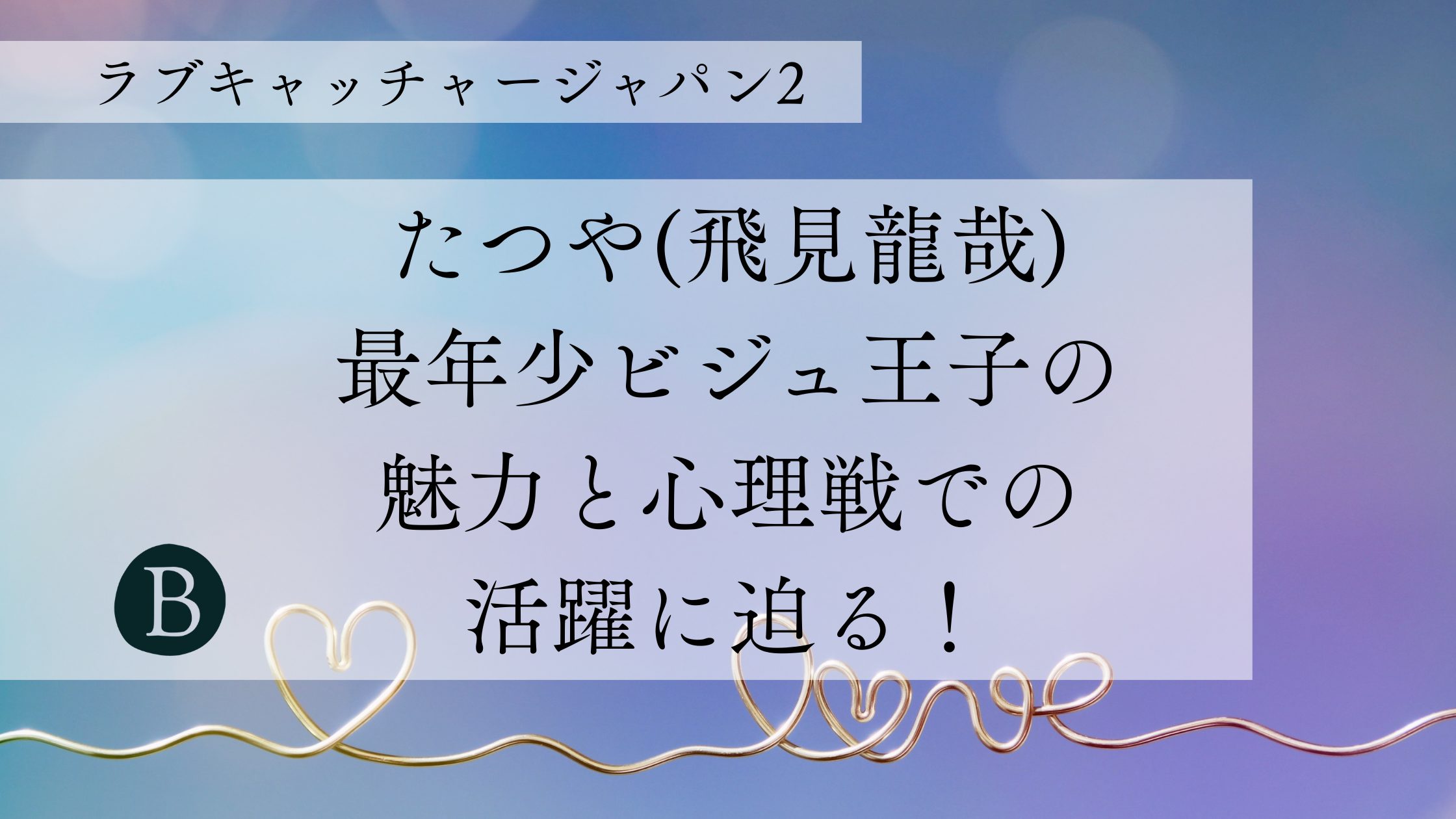 【ラブキャッチャージャパン2】たつや(飛見龍哉)：最年少ビジュ王子の魅力と心理戦での活躍に迫る！