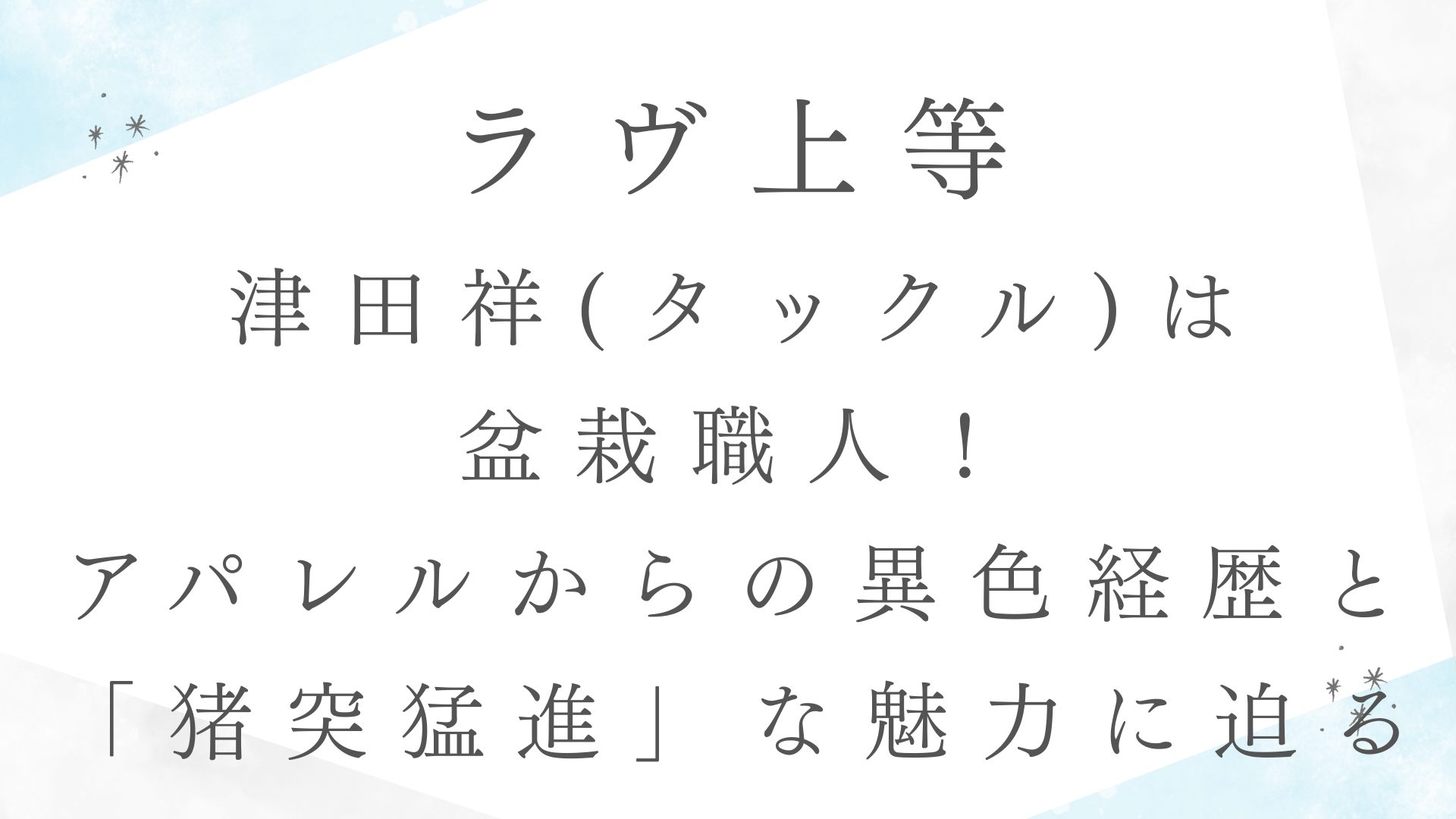 【ラヴ上等】津田祥(タックル)は盆栽職人！アパレルからの異色経歴と「猪突猛進」な魅力に迫る